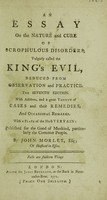 view An essay on the nature and cure of scrophulous disorders, vulgarly called the King's evil. Deduced from observation and practice / Published for the good of mankind, particularly the common people, by John Morley.