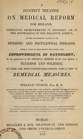 view A succinct treatise on medical reform for Ireland : embracing improvements in etiology or in the knowledge of the relative agency, of the concurring causes of its epidemic and pestilential diseases, with a view to preventive measures, and improvements in pathology, or the application of the disjecta membra of the rival systems of fluidism and solidism, to form one more perfect than either, with a view to remedial measures / by William Stoker.