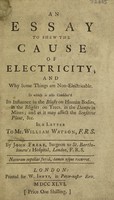view An essay to shew the cause of electricity; and why some things are non-electricable : in which is also consider'd its influence in the blasts on human bodies, in the blights on trees, in the damps in mines, and as it may affect the sensitive plant, &c / In a letter to Mr. William Watson. By John Freke.