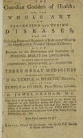 view The guardian goddess of health: or, the whole art of preventing and curing diseases; and of enjoying peace and happiness of body and of mind to the longest possible period ... with precepts for the preservation and exaltation of personal beauty ... To which is added, an account of the composition, preparation, and properties of the three great medicines prepared and dispensed at the Temple of Health, Adelphi, and at the Temple of Hymen, Pall-Mall, London / [James Graham].