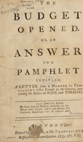 view The budget opened. Or, an answer to a pamphlet [by Sir Robert Walpole] intitled, A letter from a member of Parliament to his friends in the country, concerning the duties of wine and tobacco / [Anon].