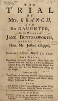 view The trial of Mrs. Branch, and her daughter, for the murder of Jane Buttersworth, before the Hon. Mr. Justice Chapple, at Somerset Assizes, March 31, 1740. With a just account of the prisoners behaviour at their trial; at, and after sentence; and at the place of execution / [Elizabeth Branch].