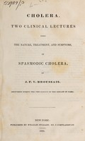 view Cholera. Two clinical lectures upon the nature, treatment, and symptoms, of spasmodic cholera / by J.F.V. [sic] Broussais. [Edited, with preface, by J.S. Bartlett] delivered during the prevalence of the disease in Paris.