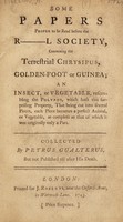 view Some papers proper to be read before the R---l Society, concerning the terrestrial chrysipus, golden-foot or guinea; an insect, or vegetable, resembling the polypus, which hath this surprising property, that being cut into several pieces, each piece becomes a perfect animal, or vegetable, as complete as that of which it was originally only a part / Collected by Petrus Gualterus. [Really by H. Fielding] But not published till after his death.