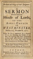 view The end and design of God's judgments : a sermon preach'd before the House of Lords, at the Abbey-Church in Westminster, on Friday, December 8, 1721. Being the day appointed for a general fast, for obtaining the pardon of our sins, and averting those heavy judgments we have most justly deserved, and particularly the plague, with which several other countries are at this time visited / by the Right Reverend Father in God, Thomas Lord Bishop of Norwich.