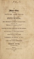 view A short essay on the nature and cause of influenza; in which the important question is discussed, whether the influenza is contagious or not? With answers to the questions, of Dr. Beddoes ... To which is added, observations on the cause of the London plague, in 1665. Together with a hint for stopping the ravages of the yellow fever.