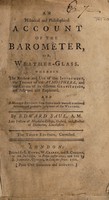 view An historical and philosophical account of the barometer, or, weather-glass, wherein the reason and use of that instrument, the theory of the atmosphere, the causes of its different gravitation are assigned and explained. And a modest attempt from thence made towards a rational account and probable judgment of the weather / By Edward Saul, A.M.