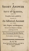 view A short answer to a sett [sic] of queries, annex'd to a pamphlet lately publish'd [by W. Baylies] pretending to be an historical account of the rise, progress, and management of the General Hospital, or Infirmary in the City of Bath / By a Governor of the said charity [i.e. the Hon. B. Bathurst].