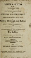 view Observations on the projected bill for restricting the practice of surgery and midwifery to members of the Royal Colleges of London, Edinburgh, and Dublin; with some modifications proposed ... / By a general practitioner.