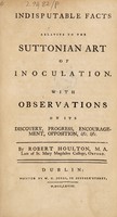 view Indisputable facts relative to the Suttonian art of inoculation. With observations on its discovery, progress, encouragement, opposition, etc. etc / [Robert Houlton].