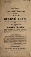 view The original and the only authentic account of the trial of Eugene Aram (late a school-master at Knaresbrough) for the murder of Daniel Clark; with his autobiography, and a particular account of his studies, and literary attainments; also, several of his letters, and poems; and his plan and specimens of an Anglo-Celtic lexicon / [Eugene Aram].