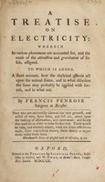 view A treatise on electricity wherein its various phoenomena are accounted for, and the cause of the attraction and gravitation of solids, assigned : To which is added, a short account, how the electrical effluvia act upon the animal frame, and in what disorders the same may probably be applied with success, and in what not / By Francis Penrose.