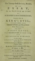 view An essay on the nature and cure of scrophulous disorders, commonly called the King's evil. Deduced from long observation and practice. With additions and above sixty cases, ... / [John Morley].