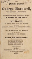 view The pathetic history of George Barnwell, the London apprentice; : who, by keeping company, and following the advice of a woman of the town, named Milwood, was reduced to the lowest pitch of infamy; detailing every particular of his guilty career, from the robbing of his master to the dreadful murder of his uncle! With the history of Maria, his sweetheart.