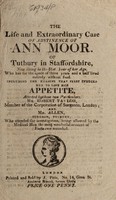 view The life and extraordinary case of abstinence of Ann Moor of Tutbury in Staffordshire, now living in the 51st year of her age, who has for the space of three years and a half lived entirely without food; including the reasons that first induced her to lose her appetite, attested by these two particulars / Mr. Robert Taylor [and] Mr. Allen.