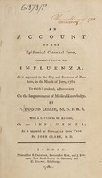 view An account of the epidemical catarrhal fever, commonly called the influenza; : as it appeared in the city and environs of Durham, in the month of June, 1782. To which is prefixed, A discourse on the improvement of medical knowledge. / By P. Dugud Leslie, M.D. F.R.S. With a letter to the author, on the influenza; as it appeared at Newcastle upon Tyne.  By John Clark, M.D.