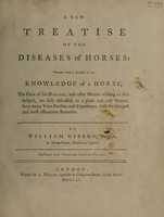 view A new treatise on the diseases of horses: wherein what is necessary to the knowledge of a horse, the cure of his diseases, and other matters relating to that subject are fully discussed ... with the cheapest and most efficacious remedies / [W. Gibson].