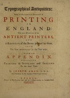 view Typographical antiquities: being an historical account of printing in England: with some memoirs of our antient printers, and a register of the books printed by them, from the year 1471 to the year 1600. With an appendix concerning printing in Scotland and Ireland to the same time / By Joseph Ames.