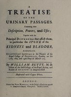 view A treatise of the urinary passages : containing their description, powers and uses; together with the principal distempers that affect them; in particular the stone of the kidneys and bladder, as deliver'd at the Gulstonian Lecture in the theatre of the Royal College of Physicians, London, on the 17th, 18th, and 19th days of March 1725/26 / by William Rutty.