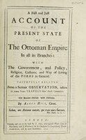 view A full and just account of the present state of the Ottoman Empire in all its branches; with the government, and policy, religion, customs, and way of living of the Turks in general ... from a serious observation, taken in many years travesl thro' those countries / [Aaron Hill].