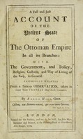 view A full and just account of the present state of the Ottoman Empire in all its brances: with the government, and policy, religion, customs, and way of living of the Turks, in general ... from a serious observations, taken in many years travels thro' those countries / By Aaron Hill.