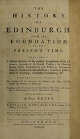 view The history of Edinburgh : from its foundation to the present time. Containing a faithful relation of the publick transactions of the citizens; accounts of the several parishes; its governments, civil, ecclesiastical, and military; incorporations of trades and manufactures; courts of justice; state of learning; charitable foundations, &c. With the several accounts of the parishes of the Canongate, St. Cuthbert, and other districts within the suburbs of Edinburgh. Together with the antient and present state of the town of Leith, and a perambulation of divers miles round the city. With an alphabetical index. In nine books / By William Maitland. The whole illustrated with a plan of the town, and a great variety of other fine cuts of the principal buildings within the city and suburbs.