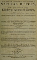 view A new, complete and universal body, or system of natural history; being a grand, accurate, and extensive display of animated nature; containing accurate descriptions and faithful histories of all the several classes of animals, which inhabit the air, the earth, and the water, in the several parts of the world, comprehending a general and very particular account and description of all kinds of vegetables, fossils, shells, minerals, &c., and a theory of the earth in general / Written by a society of gentlemen ... And published under the immediate inspection of George Henry Millar.