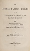 view The essentials of a healthy dwelling, and the extension of its benefits to the labouring population : with a special reference to the promotion of that object by H.R.H the late Prince Consort / by Henry Roberts.