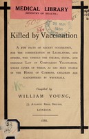 view Killed by vaccination : a few facts of recent occurrence for the consideration of legislators, and others, who uphold the useless, cruel, and inhuman law of compulsory vaccination, under cover of which, as has been stated in the House of Commons, children are slaughtered by wholesale / compiled by William Young.