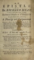 view An epistle to Dr. Richard Mead, concerning the epidemical diseases of Virginia, particularly, a pleurisy and peripneumony: wherein is shewn the surprising efficacy of the Seneca rattle-snake root, in diseases owing to a viscidity and coagulation of the blood. Such as pleurisies and peripneumonies, these being epidemick, and very mortal in Virginia, and other colonies on the continent of America, and also the Lee-ward islands : to which is prefixt, a cut of that most valuable plant and an appendix annexed, demonstrating the highest probability, that this root will be of more extensive use than any medicine in the whole materia medica, and of curing the gout, rheumatism, dropsy, and many nervous diseases / by John Tennent.