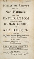 view A mechanical account of the non-naturals: being a brief explication of the changes made in human bodies, by air, diet, etc. Together with an enquiry into the nature and use of baths ... To which is prefix'd the doctrin [sic] of animal secretion ... / by Jer. Wainewright.