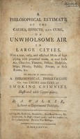 view A philosophical estimate of the causes, effects and cure of unwholesome air in large cities. With a ... mode of supplying with perpetual warm, or cool fresh air, churches ... hospitals, ships, houses ... sick rooms, etc. To which is prefixed, a philosophical dissertation on the causes and cure of smoking chimnies / [A. Walker].