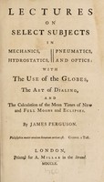 view Lectures on select subjects in mechanics, hydrostatics, pneumatics, and optics. With the use of the globes, the art of dialing, and the calculation of the mean times of new and full moons and eclipses / By James Ferguson.