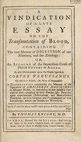 view A vindication of a late essay on the transmutation of blood, containing the true manner of digestion of our aliments and the aetiology: or, an account of the immediate cause of putrid fevers or agues. As also observations upon the noble specifick Cortex Peruvianus. To which is added ... a dissertation concerning the ... operation of chalybeat medicines in human bodies, in opposition to the receiv'd opinion of their operating by their pondus / [Thomas Knight].