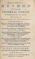 view An easy and exact method of curing the veneral disease, in all its different appearances ... And likewise a method of curing the scurvy, gleets, whites, etc. ... with an account of its nature, causes, and symptoms: demonstrated by way of dialogue between physician and patient, for the use and instruction of all unfortunate persons who may labour under that disorder ... / [John Profily].