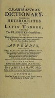 view A grammatical dictionary, containing the heteroclites of the Latin tongue ... in which the gross mistakes of our dictionaries in the names of diseases, drugs, and plants, are corrected ... / With an appendix, containing observations upon some passages in Horace ... In a letter to ... Dr. Freind.