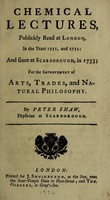 view Chemical lectures, publickly read at London, in the years 1731 and 1732; and since at Scarborough, in 1733; for the improvement of arts, trades, and natural philosophy / By Peter Shaw.