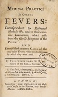 view Medical practice in curing fevers: correspondent to Rational methods, &c. and to those curative indications, which arise from the febrile symptoms of the patient : and exemplified in many cases of the most usual fevers, with the medicines by which they were cured / by Theophilus Lobb.