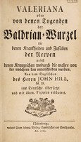 view Valeriana oder von denen Tugenden der Baldrian-Wurzel in denen Krankheiten und Zufällen der Nerven, nebst denen Kennzeichen wodurch die wahre von der unächten kan unterschieden werden / Aus dem Englischen des John Hill, ins Teutsche übersetzt und mit illum. Figuren erläutert.