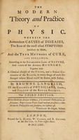 view The modern theory and practice of physic. Wherein the antecedent causes of diseases; the rise of the most usual symptoms incident to them; and the true methods of cure; are explained according to the established laws of nature, and those of the animal oeconomy. Together with a chemical analysis of the urine, and a statical examination of the blood, in every stage of each distemper where blood could be drawn with safety / by Browne Langrish.