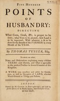 view Five hundred points of husbandry: directing what corn, grass, &c. is proper to be sown; what trees to be planted; how land is to be improved: with whatever is fit to be done for the benefit of the farmer in every month of the year / By Thomas Tusser, esq.; to which are added, notes and observations explaining many obsolete terms used therein, and what is agreeable to the present practice in several counties of this kingdon. A work very necessary and useful for gentlemen, as well as occupiers of land, whether wood-ground or tillage and pasture.