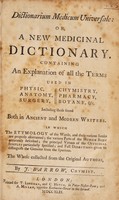 view Dictionarium medicum universale: or, a new medicinal dictionary. Containing an explanation of all the terms used in physic, anatomy, surgery, chymistry, pharmacy, botany, &c. Including those found both in ancient and modern writers. In which the etymology of the words and their various senses are properly ascertained; the various parts of the human body accurately described; the principal virtues of the officinal simples particularly specified; and full directions given to distinguish the genuine from the spurious. The whole collected from the original authors / by J. Barrow.