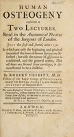 view Human osteogeny explained in two lectures, read in the Anatomical Theatre of the Surgeons of London ... 1731. In which not only the beginning and gradual increase of the bones of human foetuses are described; but also the nature of ossification is considered, and the general notion, that all bones are formed from cartilages, is demonstrated to be a mistake / [Robert Nesbitt].