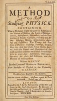 view A method of studying physick. Containing what a physician ought to know in relation to the nature of bodies, the laws of motion ... and the properties of fluids: chymistry, pharmacy, and botany: osteology, myology ... and dissection: the theory and practice of physick: physiology, pathology, surgery, diet, etc. And the whole Praxis medica interna; with the names and characters of the most excellent authors on all these subjects ... their best editions, and the method of reading them / Written in Latin ... Translated into English by Mr. Samber.