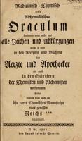 view Medicinisch-chymisch und alchemistisches Oraculum, darinnen man nicht nur alle Zeichen und Abkürzungen welche so wohl in den Recepten und Büchern der Aerzte und Apothecker als auch in den Schriften der Chemisten und Alchemisten vorkommen findet sondern deme auch ein sehr rares chymisches Manuscript eines gewissen Reiches *** beygefüget.