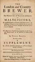 view The London and country brewer ... containing the whole art of brewing all sorts of malt-liquors, as practised both in town and country; according to observations made by the author in four years travels through the several counties in England. Also, the method of preserving liquors in the cask, and directions to be observed in bottling them. In three parts. To which is added a supplement / By a person formerly concerned in a public brewhouse at London [i.e. W. Ellis].