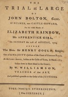 view The trial at large of John Bolton ... for the wilful murder of Elizabeth Rainbow, his apprentice girl, on Sunday the 21st of August, 1774, before the Hon. Sir Henry Gould ... / Taken down in shorthand in the court by W. Williamson.