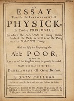 view An essay towards the improvement of physick. In twelve proposals. By which the lives of many thousands of the rich, as well as of the poor, may be saved yearly. With an essay for imploying the able poor ... / [John Bellers].