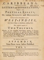 view Caribbeana. Containing letters and dissertations, together with poetical essays on various subjects and occasions / chiefly wrote by several hands in the West-Indies ... Now collected together in two volumes. Wherein are also comprised, divers papers relating to trade, government, and laws in general; but more especially, to those of the British sugar-colonies, and of Barbados in particular ... To which are added in an appendix, some pieces never before published. Nov. 20, 1731-Dec. 16, 1738.