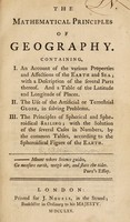 view The mathematical principles of geography. Containing, I. An account of the various properties and affections of the earth and sea, with a description of the several parts thereof, and a table of the latitude and longitude of places, II. The use of the artificial or terrestrial globe, in solving problems, III. The principles of spherical and spheroidical sailing, with the solution of the several cases in numbers, by the common tables, according to the spheroidical figure of the earth / [William Emerson].